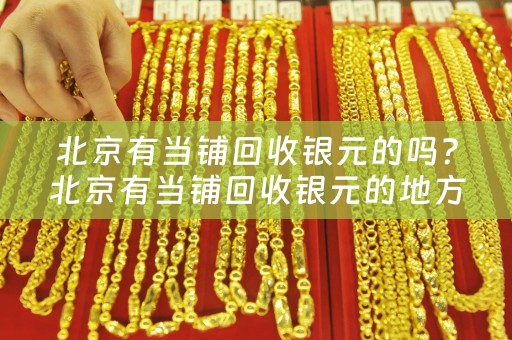 北京有当铺回收银元的吗？北京有当铺回收银元的地方在哪？