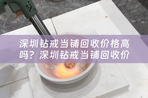 深圳钻戒当铺回收价格高吗？深圳钻戒当铺回收价格高吗多少钱？