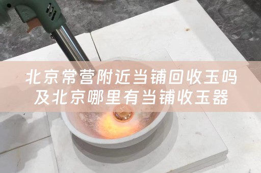 北京常营附近当铺回收玉吗及北京哪里有当铺收玉器