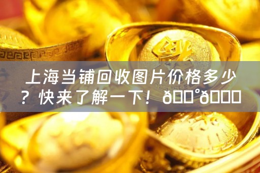 上海当铺回收图片价格多少？快来了解一下！💰😍