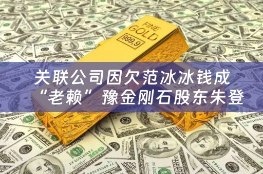 关联公司因欠范冰冰钱成“老赖”豫金刚石股东朱登营是谁？